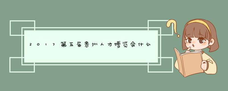 2017第五届贵州人才博览会什么时候开始？,第1张