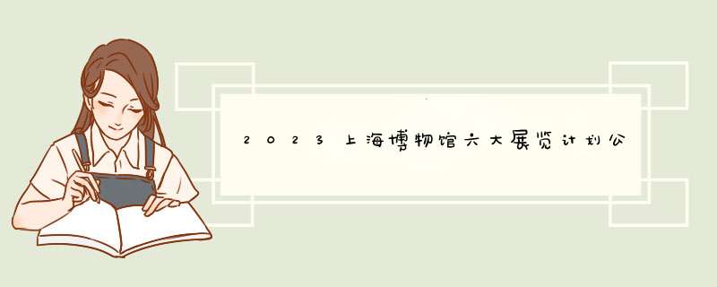 2023上海博物馆六大展览计划公布2023上海博物馆六大展览计划公布了吗,第1张