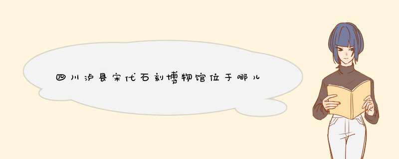 四川泸县宋代石刻博物馆位于哪儿,第1张