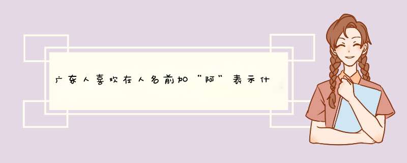 广东人喜欢在人名前加“阿”表示什么意思？以及来历？,第1张