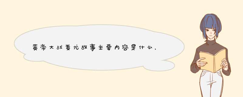 黄帝大战蚩尤故事主要内容是什么，详细的说一下？,第1张